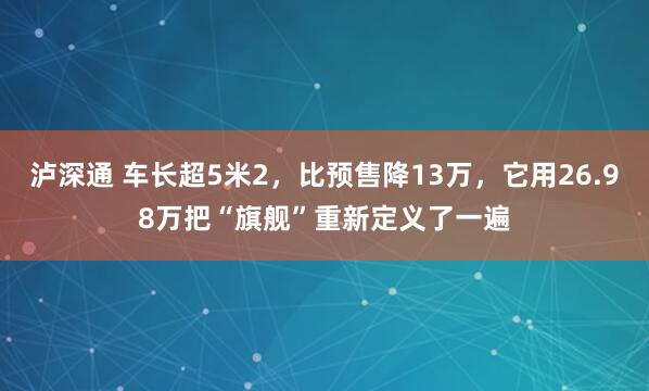 泸深通 车长超5米2，比预售降13万，它用26.98万把“旗舰”重新定义了一遍