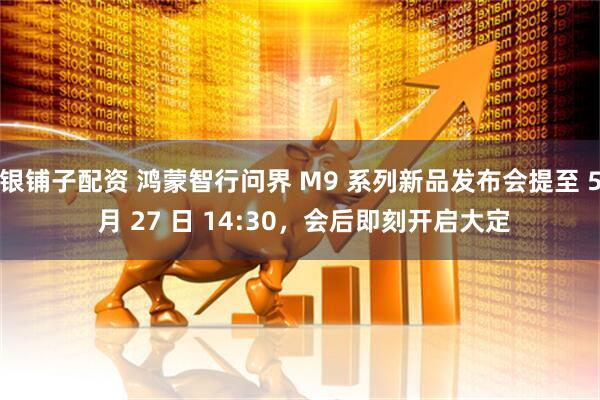 银铺子配资 鸿蒙智行问界 M9 系列新品发布会提至 5 月 27 日 14:30，会后即刻开启大定