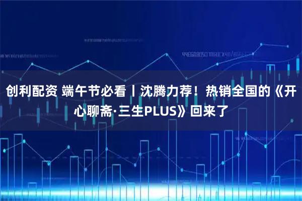 创利配资 端午节必看丨沈腾力荐！热销全国的《开心聊斋·三生PLUS》回来了