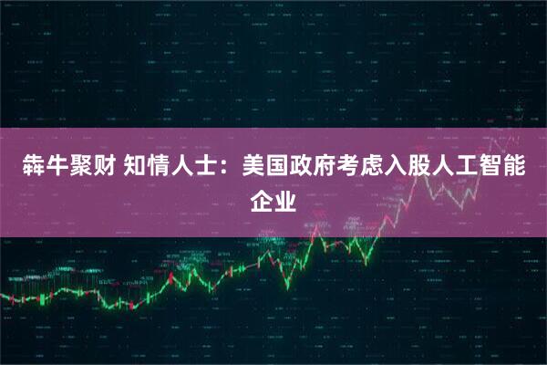 犇牛聚财 知情人士：美国政府考虑入股人工智能企业