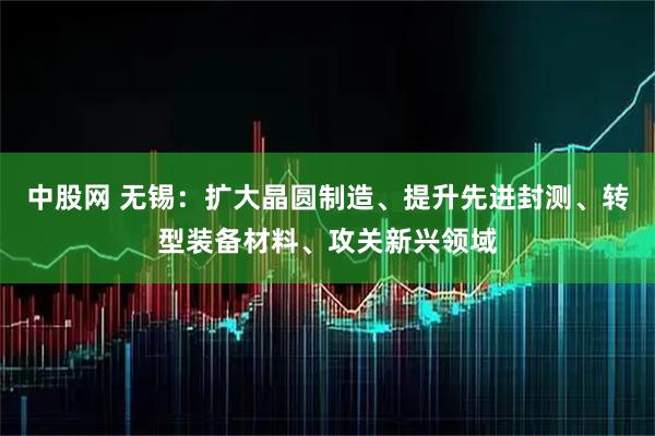 中股网 无锡：扩大晶圆制造、提升先进封测、转型装备材料、攻关新兴领域