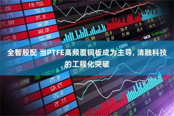 全智股配 当PTFE高频覆铜板成为主导, 清融科技的工程化突破