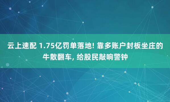 云上速配 1.75亿罚单落地! 靠多账户封板坐庄的牛散翻车, 给股民敲响警钟