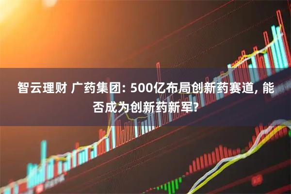 智云理财 广药集团: 500亿布局创新药赛道, 能否成为创新药新军?