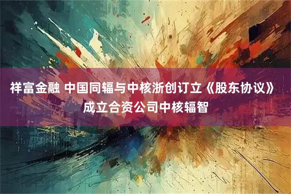 祥富金融 中国同辐与中核浙创订立《股东协议》 成立合资公司中核辐智