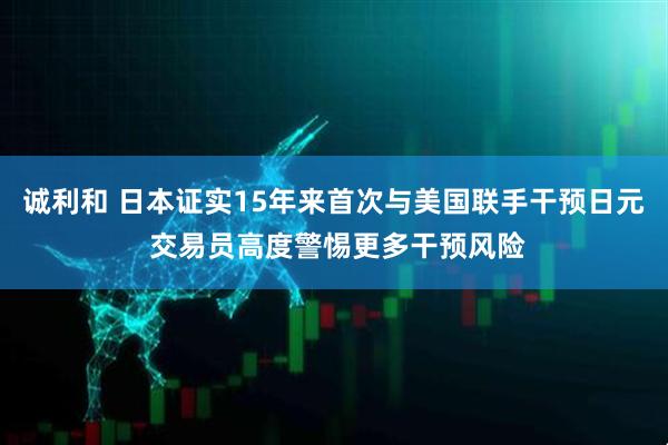 诚利和 日本证实15年来首次与美国联手干预日元 交易员高度警惕更多干预风险