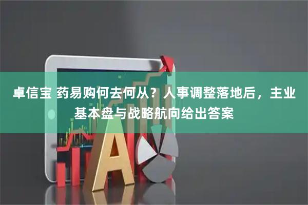 卓信宝 药易购何去何从？人事调整落地后，主业基本盘与战略航向给出答案